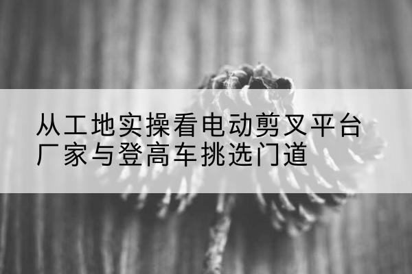三都电动剪叉升降平台厂家-从工地实操看电动剪叉平台厂家与登高车挑选门道