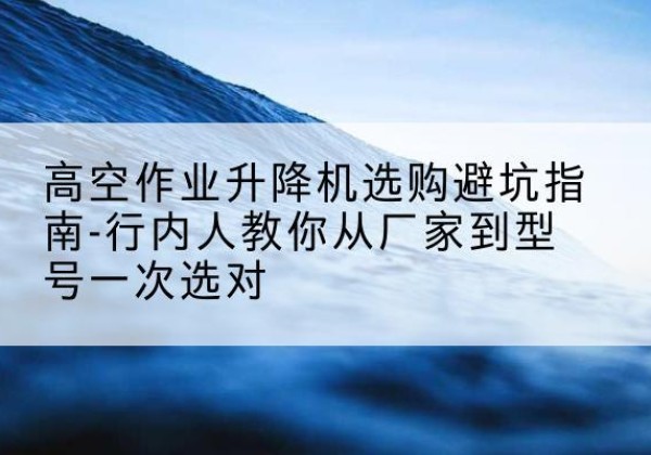 三都升降平台厂家-高空作业升降机选购避坑指南-行内人教你从厂家到型号一次选对
