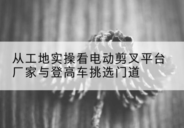 三都电动剪叉升降平台厂家-从工地实操看电动剪叉平台厂家与登高车挑选门道